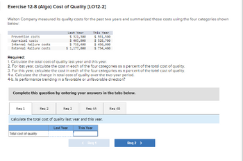 Exercise 12-8 (Algo) Cost of Quality [LO12-2]
Walton Company measured its quality costs for the past two years and summarized those costs using the four categories shown
below:
Prevention costs
Appraisal costs
Internal failure costs
External failure costs
Required:
1. Calculate the total cost of quality last year and this year.
2. For last year, calculate the cost in each of the four categories as a percent of the total cost of quality.
3. For this year, calculate the cost in each of the four categories as a percent of the total cost of quality.
4-a. Calculate the change in total cost of quality over the two-year period.
4-b. Is performance trending in a favorable or unfavorable direction?
Last Year
$ 321,300
$ 405,000
$ 758,400
$ 1,177,000
Complete this question by entering your answers in the tabs below.
Req 1
This Year
$ 591,500
$ 528,700
$ 450,000
$734,499
Reg 2
Req 3
Req 4A
calculate the total cost of quality last year and this year.
Last Year
This Year
Total cost of quality
< Req 1
Req 4B
Reg 2 >