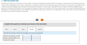 Hide Transcribed Text
Exercise 12-8 (Algo) Cost of Quality [LO12-2] Walton Company measured its quality costs for the past two years and summarized those costs
using the four categories shown below: Required: 1. Calculate the total cost of quality last year and this year. 2. For last year, calculate the cost
in each of the four categories as a percent of the total cost of quality. 3. For this year, calculate the cost in each of the four categories as a
percent of the total cost of quality. 4-a. Calculate the change in total cost of quality over the two-year period. 4-b. Is performance trending in a
favorable or unfavorable direction? Complete this question by entering your answers in the tabs below. Req 1 Req 2 Req 4A Req 4B Calculate
the total cost of quality last year and this year.
Complete this question by entering your answers in the tabs below.
Req 1
Req 2
Req 3
Req 4A
Req 48
Calculate the change in total cost of quality over the two-year period.
Prevention and appraisal activities
Internal and external failure costs
The total cost of quality