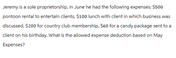 Jeremy is a sole proprietorship, in June he had the following expenses: $500
pontoon rental to entertain clients, $100 lunch with client in which business was
discussed, $200 for country club membership, $60 for a candy package sent to a
client on his birthday. What is the allowed expense deduction based on May
Expenses?