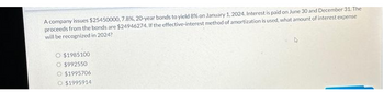 A company issues $25450000, 7.8%, 20-year bonds to yield 8% on January 1, 2024. Interest is paid on June 30 and December 31. The
proceeds from the bonds are $24946274. If the effective-interest method of amortization is used, what amount of interest expense
will be recognized in 2024?
$1985100
O $992550
O $1995706
O $1995914