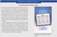 CHEMICAL CONNECTIONS 1A
Drug Dosage and Body Mass
In many cases, drug dosages are prescribed on the ba-
sis of body mass. For example, the recommended dos-
age of a drug may be 3 mg of drug for each kilogram of
body weight. In this case, a 50 kg (110 lb) woman would
receive 150 mg and an 82 kg (180 lb) man would get
246 mg. This adjustment is especially important
for children, because a dose suitable for an adult will
generally be to0 much for a child, who has much less
body mass. For this reason, manufacturers package and
sell smaller doses of certain drugs, such as aspirin, for
Children's
Dosing Chart
Age (yr)
Dose (tsp)
Weight (Ib)
under 2 yr
ask a doctor
under 24 b
24-35 Ib
2-3 yr
1 tsp
4-5 yr
1 1/2 tsp
36-47 ib
children.
2 tsp
48-59 Ib
6-8 yr
Drug dosage may also vary with age. Occasionally,
when an elderly patient has an impaired kidney or liver
function, the clearance of a drug from the body is de-
layed, and the drug may stay in the body longer than
is normal. This persistence can cause dizziness, vertigo,
and migraine-like headaches, resulting in falls and bro-
ken bones. Such delayed clearance must be monitored
and the drug dosage adjusted accordingly.
9-10 yr
2 1/2 tsp
60-71 Ib
11 yr
3 tsp
72-95 Ib
Grape a Liquid
2-11
This package of Advil has a chart showing
the proper doses for children of a given
weight.
Charles D. Winters
