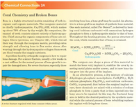 Chemical Connections 3A
Coral Chemistry and Broken Bones
Bone is a highly structured matrix consisting of both in- involving bone loss, a bone graft may be needed. An alterna-
organic and organic materials. The inorganic material tive to a bone graft is an implant of synthetic bone material.
is chiefly hydroxyapatite, Ca,(PO,),OH, which makes One such material, called Pro Osteon®, is derived by heat-
up about 70% of bone by dry weight. By comparison, the ing coral (calcium carbonate) with ammonium hydrogen
enamel of teeth consists almost entirely of hydroxyapa- phosphate to form a hydroxyapatite similar to that of bone.
tite. Chief among the organic components of bone are col- Throughout the heating process, the porous structure of
lagen fibers (proteins, see Chapter 22), which thread the coral, which resembles that of bone, is retained.
their way through the inorganic matrix, providing extra
strength and allowing bone to flex under stress. Also
weaving through the hydroxyapatite-collagen framework
are blood vessels that supply nutrients.
A problem faced by orthopedic surgeons is how to repair
bone damage. For a minor fracture, usually a few weeks in
a cast suffices for the normal process of bone growth to re-
200°C
5CACO, + 3(NH,),HPO, 24-60 hours
Coral
Ca,(PO,),OH + 3(NH,),CO, + 2H,CO3
Hydroxyapatite
The surgeon can shape a piece of this material to
pair the damaged area. For severe fractures, especially those match the bone void, implant it, stabilize the area by in-
serting metal plates and/or screws, and let new bone tis-
3 sue grow into the pores of the implant.
In an alternative process, a dry mixture of calcium
dihydrogen phosphate monohydrate, Ca(H,PO,), H,0O;
calcium phosphate, Ca3(PO,); and calcium carbonate,
CaCO3, is prepared. Just before the surgical implant oc-
curs, these chemicals are mixed with a solution of sodium
phosphate to form a paste that is then injected into the
bony area to be repaired. In this way, the fractured bony
area is held in the desired position by the synthetic mate-
rial while the natural process of bone rebuilding replaces
A wrist fracture repaired with bone cement (white area).
the implant with living bone tissue.
Synthes, USA (fomerly Norian Corp., Cupertino, CA)
