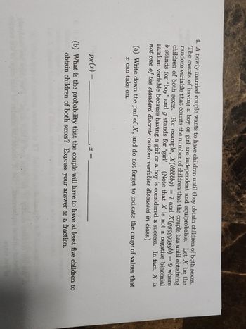 4. A newly married couple wants to have children until they obtain children of both sexes.
The events of having a boy or girl are independent and equiprobable. Let X be the
random variable that counts the number of children that the couple has until obtaining
children of both sexes. For example, X (bbbbbbg) = 7 and X(ggggggggb) = 9 where
b stands for 'boy' and g stands for 'girl'. (Note that X is not a negative binomial
random variable because having a girl or a boy is considered a success. In fact, X is
not one of the standard discrete random variables discussed in class.)
(a) Write down the pmf of X, and do not forget to indicate the range of values that
x can take on.
px (x) =
(b) What is the probability that the couple will have to have at least five children to
obtain children of both sexes? Express your answer as a fraction.