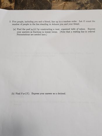 3. Five people, including you and a friend, line up in a random order. Let X count the
number of people in the line standing in between you and your friend.
(a) Find the pmf px(x) by constructing a neat, organized table of values. Express
your answers as fractions in lowest terms. (Note that a waiting line is ordered.
Permutations are needed here.)
(b) Find Var (X). Express your answer as a decimal.