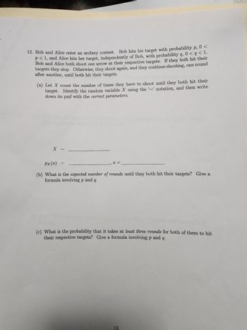 12. Bob and Alice enter an archery contest. Bob hits his target with probability p, 0<
p<1, and Alice hits her target, independently of Bob, with probability q, 0 <q < 1.
Bob and Alice both shoot one arrow at their respective targets. If they both hit their
targets they stop. Otherwise, they shoot again, and they continue shooting, one round
after another, until both hit their targets.
(a) Let X count the number of times they have to shoot until they both hit their
target. Identify the random variable X using the '' notation, and then write
down its pmf with the correct parameters.
X ~
Px (I)
(b) What is the expected number of rounds until they both hit their targets? Give a
formula involving p and q.
x=
(c) What is the probability that it takes at least three rounds for both of them to hit
their respective targets? Give a formula involving p and q.
13