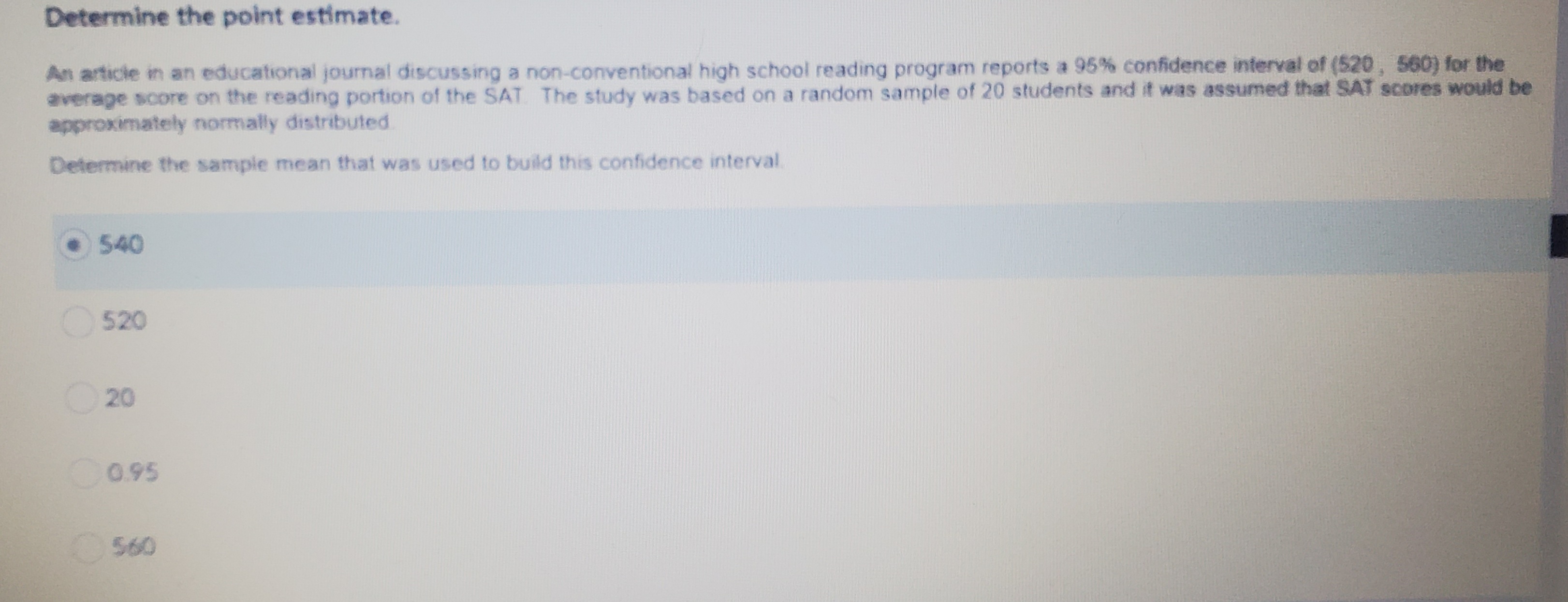 Determine the point estimate.
An article in an educational journal discussing a non-conventional high school reading program reports a 95% confidence interval of (520, 560) for the
average score on the reading portion of the SAT The study was based on a random sample of 20 students and it was assumed that SAT scores would be
approximately normally distributed.
Determine the sample mean that was used to build this confidence interval.
540
520
20
C095
560
