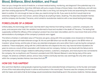 ### Blood, Brilliance, Blind Ambition, and Fraud

How can you change the world of medicine, or at least medical testing, monitoring, and diagnosis? One potential way is to invent a device that performs more than 240 tests with just a couple of drops of blood, faster, more effectively, and with less pain than existing approaches. Coming up with the idea is one thing, but raising the funds and assembling the necessary talent is another. It’s not enough to have an idea, you need to bring it to life. If you were to do this it would help to be extremely intelligent, even more driven, and be willing to do anything it takes. Anything. This describes Elizabeth Holmes and the company she founded, Theranos, which aimed to revolutionize medicine with a new blood testing technology.

#### FORECLOSURE OF A DREAM

Unfortunately, the technology didn’t work. But that didn’t stop Holmes from telling investors, customers, employees, the press, and everyone else it did. Her ambition transformed to fraud and resulted in the death of Theranos. The testing that supposedly certified the efficacy of the company’s product has since been discredited, and it is now known that some of the demonstrations of prototypes of the company’s products were rigged.

The billions of dollars in estimated value of Theranos are gone, along with it the accolades once showered on Holmes as being the youngest self-made billionaire at age 30. At one point $9 billion but now $0. Also gone is the $700 million of investors’ actual money, and the jobs of many very talented employees who were either fired or quit during the company’s existence. These employees, along with the unfortunate few who stayed to the end, may have tarnished reputations for years to come as a result of their association with Holmes and her company. Holmes is now faced with the fallout and is confronted with criminal charges related to defrauding investors, customers, employees, and most anyone else connected to the company. Her ex-boyfriend, and Theranos’s president and COO, Ramesh Balwani is also facing many of the same charges. He acted as confidant, advisor, and as many insiders eventually learned, was seemingly the only other person within the company besides Holmes who knew the truth.

#### HOW DID THIS HAPPEN?

She went from Stanford undergraduate engineering student and celebrated female entrepreneur, to the founder and leader of one of the most astounding frauds in science and business in