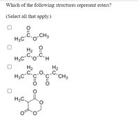 **Question:**

Which of the following structures represent esters?

(Select all that apply.)

**Structures:**

1. First Structure:
   - A molecule with the formula: 
     - CH₃C(=O)-O-CH₃ 
     - Contains a carbonyl group (C=O) adjacent to an oxygen atom, which is bonded to an alkyl group.

2. Second Structure:
   - A molecule with the formula:
     - CH₃CH₂C(=O)-O-CH₂H 
     - Contains a carbonyl group (C=O) adjacent to an oxygen atom, which is bonded to another carbon chain.

3. Third Structure:
   - A molecule with the formula:
     - CH₃C(=O)-O-CH₂CH₃ 
     - Contains a carbonyl group (C=O) adjacent to an oxygen atom, which is bonded to an ethyl group.

4. Fourth Structure:
   - A cyclic molecule with two carbonyl groups (C=O) connected to a shared oxygen atom, forming a lactone-like structure.

**Instructions:** Select all structures that are esters. 

**Explanation:**

- An ester is characterized by a carbonyl group (C=O) directly bonded to an oxygen atom (O), which is further bonded to an alkyl or aryl group.