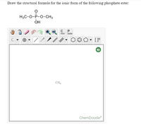 **Transcription for Educational Website**

---

### Task: Draw the Structural Formula for the Ionic Form of the Following Phosphate Ester

**Chemical Structure**

The chemical structure shown above is a phosphate ester with the following formula:

\[ \text{H}_3\text{C} - \text{O} - \text{P} = \text{O} - \text{O} - \text{CH}_3 \]

- The phosphate group (\( \text{PO}_4 \)) is central, with one oxygen double-bonded to phosphorus and two oxygen atoms single-bonded to phosphorus.
- Two methyl groups (\( \text{CH}_3 \)) are attached via oxygen atoms.

**ChemDoodle Tool Interface**

The image includes a ChemDoodle interface with various drawing tools:

- **Tool Icons:** These are located at the top and include functions such as drawing lines, rings, erasers, undo/redo, and selection tools.
- **Drawing Area:** The main workspace for creating chemical structures.
- **Help Icon:** Provides information or troubleshooting for using the ChemDoodle software.

**Current Workspace Contents**

- The workspace currently contains the text "CH₄", indicating the placement of a methane molecule.

**Instructions**

- Use the provided tools in ChemDoodle to manipulate and draw the complete ionic form of the phosphate ester.
- Consider charge distribution and resonance structures that might be relevant for the ionic form.

---

This transcription aims to assist students in using ChemDoodle for drawing chemical structures by explaining the interface and tools available.