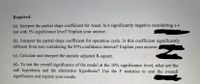 Required:
(a). Interpret the partial slope coefficient for Asset. Is it significantly negative considering a t-
test with 5% significance level? Explain your answer.
(b). Interpret the partial slope coefficient for operation cycle. Is this coefficient significantly
different from zero considering the 95% confidence interval? Explain your answer.
(c). Calculate and interpret the statistic adjusted R-square.
(d). To test the overall significance of the model at the 10% significance level, what are the
null hypothesis and the alternative hypothesis? Use the F statistics to test the overall
significance and explain your results.
