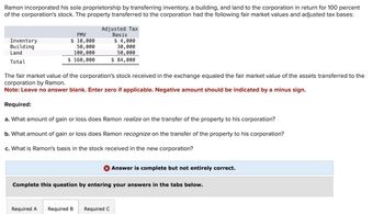 Ramon incorporated his sole proprietorship by transferring inventory, a building, and land to the corporation in return for 100 percent
of the corporation's stock. The property transferred to the corporation had the following fair market values and adjusted tax bases:
Inventory
Building
Land
Total
FMV
$ 10,000
50,000
100,000
$ 160,000
Adjusted Tax
Basis
$ 4,000
30,000
50,000
$ 84,000
The fair market value of the corporation's stock received in the exchange equaled the fair market value of the assets transferred to the
corporation by Ramon.
Note: Leave no answer blank. Enter zero if applicable. Negative amount should be indicated by a minus sign.
Required:
a. What amount of gain
loss does Ramon realize on the transfer of the property to his corporation?
b. What amount of gain or loss does Ramon recognize on the transfer of the property to his corporation?
c. What is Ramon's basis in the stock received in the new corporation?
Required A
Complete this question by entering your answers in the tabs below.
Answer is complete but not entirely correct.
Required B Required C