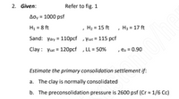 2. Given:
Refer to fig. 1
Aoy = 1000 psf
H1 = 8 ft
Sand: Ydry = 110pcf ,Vsat = 115 pcf
, H2 = 15 ft , H3 = 17 ft
Clay : Vsat = 120pcf ,LL = 50%
, eo = 0.90
Estimate the primary consolidation settlement if:
a. The clay is normally consolidated
b. The preconsolidation pressure is 2600 psf (Cr = 1/6 Cc)
