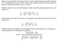 (a) Use your knowledge of reciprocal space to write a general expression for the d-spacing
of a set of hkl planes in the triclinic system. This equation should be written entirely in
terms of real space parameters, abc a, ß and y.
(b) Show that in the case of the hexagonal crystal system the general equation from 4 (a)
reduces to:
1
4 (h² + hk + k²\
12
+
||
d2
a2
(c) Similarly show that for the case of a tetragonal crystal the general form from 4 (a)
reduces to:
4 (h² + k²\
12
+
d?
a2
(d) Show that for a tetragonal crystal the angle ø between the plane (hkili) of spacing di
and the plane (h2kzlı) of spacing d2 is given by:e
h,h2 + k,k2 , 4l2
a2
cos o =
(hi+k,(3+k3,号
+
q?
