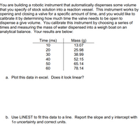 You are building a robotic instrument that automatically dispenses some volume
that you specify of stock solution into a reaction vessel. This instrument works by
opening and closing a valve for a specific amount of time, and you would like to
calibrate it by determining how much time the valve needs to be open to
dispense a give volume. You calibrate this instrument by choosing a series of
times and measuring the mass of water dispensed into a weigh boat on an
analytical balance. Your results are below:
Time (ms)
Mass (g)
10
13.07
20
25.98
30
38.99
40
52.15
50
60
65.14
78.14
a. Plot this data in excel. Does it look linear?
b. Use LINEST to fit this data to a line. Report the slope and y intercept with
1o uncertainty and correct units.
