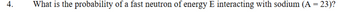 4.
What is the probability of a fast neutron of energy E interacting with sodium (A = 23)?