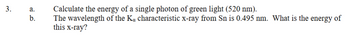 3.
a.
b.
Calculate the energy of a single photon of green light (520 nm).
The wavelength of the Ka characteristic x-ray from Sn is 0.495 nm. What is the energy of
this x-ray?