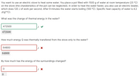 You want to use an electric stove to heat some water. You place a pot filled with 1500 g of water at room temperature (25 °C)
on the stove (the charaterisitics of the pot can be neglected). In order to heat the water faster, you also use an electric beater,
which does 120 J of work per second. After 9 minutes the water starts boiling (100 °C). Specific heat capacity of water is 4.2
J/(g*°C).
What was the change of thermal energy in the water?
472500
472500
How much energy
was thermally transfered from the stove only
the water?
64800
J X
64800
By how much has the energy of the surroundings changed?
J X
