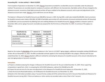 Accounting 301 - In-class activity 5 - March 18,2023
From inception of operations to December 31, 2025, Peecan Corporation provided for uncollectible accounts receivable under the allowance
method. The provisions are recorded, based on analyses of customers with different risk characteristics. Bad debts written off were charged to the
allowance account; recoveries of bad debts previously written off were credited to the allowance account; and no year-end adjustments to the
allowance account were made. Peecan's usual credit terms are net 30 days.
The balance in Allowance for Doubtful Accounts was $86,000 at January 1, 2025. During 2025, credit sales totaled $6,200,000, interim provisions
for doubtful accounts were made at $62,000, $47,000 of bad debts were written off, and recoveries of accounts previously written off amounted
to $3,000 (this can be accounted for by debiting Cash and crediting Allowance for Doubtful Accounts). Peecan installed a computer system in
November 2025, and an aging of accounts receivable was prepared for the first time as of December 31, 2025. A summary of the aging is as
follows:
Classification by
Month of Sale
November-December 2025
July-October
January-June
Prior to 1/1/2025
Balance in
Each Category
$760,000
201,000
89,000
80,000
$1,130,000
Estimated %
Uncollectible
1%
8%
30%
90%
Based on the review of collectibility of the account balances the "prior to 1/1/2025" aging category, additional receivables totaling $30,000 were
written off as of December 31, 2025. The 90% uncollectible estimate applies to the remaining $50,000 in the category. Effective with the year
ended December 31, 2025, Peecan adopted a different method for estimating the allowance for doubtful accounts at the amount indicated by the
year-end aging analysis of accounts receivable.
Instructions
a. Prepare a schedule analyzing the changes in Allowance for Doubtful Accounts for the year ended December 31, 2025. Show supporting
computations in good form. (Hint: In computing the 12/31/2025 allowance, subtract the $30,000 write-off).
b. Prepare the journal entry for the year-end adjustment to the Allowance for Doubtful Accounts balance as of December 31, 2025.
c. Show the Accounts Receivable balance, net of Allowance for Doubtful Accounts as of December 31, 2025.
d. Based on the information provided, using a T-account format, analyze all of the activity that occurred in Accounts Receivable and Allowance for
Doubtful Accounts during 2025. If there are balances or other activity not provided make a note of that in the T-account.