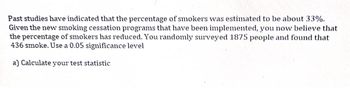 Past studies have indicated that the percentage of smokers was estimated to be about 33%.
Given the new smoking cessation programs that have been implemented, you now believe that
the percentage of smokers has reduced. You randomly surveyed 1875 people and found that
436 smoke. Use a 0.05 significance level
a) Calculate your test statistic