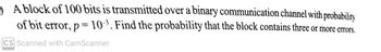 A block of 100 bits is transmitted over a binary communication channel with probability
of bit error, p= 10³. Find the probability that the block contains three or more errors.
CS Scanned with CamScanner