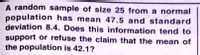 A random sample of size 25 from a normal
population has mean 47.5 and standard
deviation 8.4. Does this information tend to
support or refuse the claim that the mean of
the population is 42.1?
