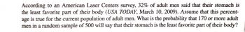 According to an American Laser Centers survey, 32% of adult men said that their stomach is
the least favorite part of their body (USA TODAY, March 10, 2009). Assume that this percent-
age is true for the current population of adult men. What is the probability that 170 or more adult
men in a random sample of 500 will say that their stomach is the least favorite part of their body?