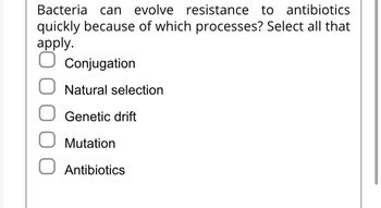 Bacteria can evolve resistance to antibiotics
quickly because of which processes? Select all that
apply.
Conjugation
O Natural selection
Genetic drift
Mutation
O Antibiotics