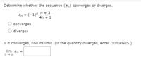 Determine whether the sequence {a,} converges or diverges.
an = (-1)"_n + 3
4n + 1
converges
O diverges
If it converges, find its limit. (If the quantity diverges, enter DIVERGES.)
lim an =
n - 00
