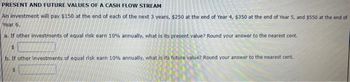 PRESENT AND FUTURE VALUES OF A CASH FLOW STREAM
An investment will pay $150 at the end of each of the next 3 years, $250 at the end of Year 4, $350 at the end of Year 5, and $550 at the end of
Year 6.
a. If other investments of equal risk earn 10% annually, what is its present value? Round your answer to the nearest cent.
$
b. If other investments of equal risk earn 10% annually, what is its future value? Round your answer to the nearest cent.
$
