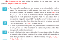 The mass difference between two isotopes is sometimes just a neutron
mass. The spectrometer should separate them very well. For such an
isotope combination, the difference in radius should be around 1 cm. That
is r2 – r, = 1 cm. In order to achieve this, choose a magnetic field with a
magnitude in Tesla (maximum magnetic field you can obtain from a
conventional magnet is around 2.5 T so be far away from this value) and
choose the direction also. Then determine the velocity of isotope you need.
Last calculate radius r of a Pb204 smallest isotope.
In order to produce this magnetic field, determine the current and number
of turns, radius and other parameters of a solenoid you need. Also show
how you will position this solenoid.
Now in velocity selector region, determine the magnitude and the directions
of magnetic, electric fields, length and the voltage (which will create electric
field) that you need to select ions with this velocity only (Eys =?, Bys
?, Vys =?, Lys =?).
=
