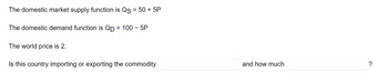 The domestic market supply function is Qs = 50 + 5P
The domestic demand function is QD = 100 - 5P
The world price is 2.
Is this country importing or exporting the commodity
and how much
?