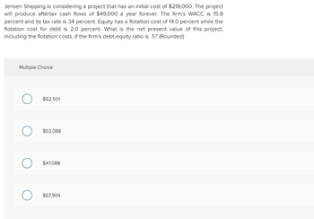 Jensen Shipping is considering a project that has an initial cost of $218,000. The project
will produce aftertax cash flows of $49,000 a year forever. The firm's WACC is 15.8
percent and its tax rate is 34 percent. Equity has a flotation cost of 14.0 percent while the
flotation cost for debt is 2.0 percent. What is the net present value of this project,
including the flotation costs, if the firm's debt-equity ratio is .5? (Rounded)
Multiple Choice
$62,501
$53,088
$47,088
$67,904