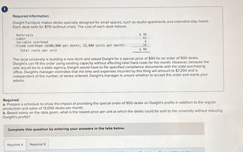 Required information
Dwight Furniture makes desks specially designed for small spaces, such as studio apartments and extended-stay hotels.
Each desk sells for $110 (without chair). The cost of each desk follows:
Materials
Labor
Variable overhead
Fixed overhead ($208,000 per month, 13,000 units per month)
Total costs per unit
The local university is building a new dorm and asked Dwight for a special price of $90 for an order of 900 desks.
Dwight's can fill the order using existing capacity without affecting total fixed costs for the month. However, because the
sale would be to a state agency, Dwight would have to file specified compliance documents with the state purchasing
office. Dwight's manager estimates that the time and expenses incurred by this filing will amount to $7,200 and is
independent of the number of desks ordered. Dwight's manager is unsure whether to accept this order and wants your
advice.
$36
41
6
16
$ 99
Required:
a. Prepare a schedule to show the impact of providing the special order of 900 desks on Dwight's profits in addition to the regular
production and sales of 13,000 desks per month.
b. Based solely on the data given, what is the lowest price per unit at which the desks could be sold to the university without reducing
Dwight's profits?
Complete this question by entering your answers in the tabs below.
Required A Required B