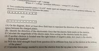 (Displacement) = qV = energy
Where V = voltage =potential difference = energy/(1C of charge)
3. Two conducting parallel plates 5.0 x103 meter apart are charged with a 12-volt potential difference. An
electron is located midway between the plates. o
+ + + + + + + + + +
•e-
(A) On the diagram, draw at least three field lines to represent the direction of the electric field in the
space between the charged plates.
(B) Identify the direction of the electrostatic force that the electric field exerts on the electron.
© Calculate the magnitude of the electro-static force acting on the electron inside the plates.
(d) If another electron is located near the right bottom of negative plate, how much is the electric
field at the location?
(e) Will this field strength found from question (d) be different from that on the electron at the midway
of the plates?
(f) Calculate the energy needed to move the electron from the top plate to the bottom plate.
