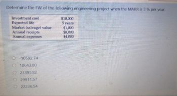 Determine the FW of the following engineering project when the MARR is 3% per year.
Investment cost
Expected life
$10,000
5 years
Market (salvage) value
$1,000
Annual receipts
Annual expenses
-10592.74
O10643.80
23395.82
29911.57
22236.54
$8,000
$4,000