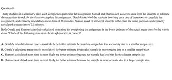 Question 8
Thirty students in a chemistry class each completed a particular lab assignment. Gerald and Sharon each collected data from the students to estimate
the mean time it took for the class to complete the assignment. Gerald asked 4 of the students how long each one of them took to complete the
assignment, and correctly calculated a mean time of 38 minutes. Sharon asked 10 different students in the class the same question, and correctly
calculated a mean time of 32 minutes.
Both Gerald and Sharon claim their calculated mean time for completing the assignment is the better estimate of the actual mean time for the whole
class. Which of the following statements best explains who is correct?
A. Gerald's calculated mean time is most likely the better estimate because his sample has less variability due to a smaller sample size.
B. Gerald's calculated mean time is most likely the better estimate because his sample is more precise due to a smaller sample size.
C. Sharon's calculated mean time is most likely the better estimate because her sample has less bias due to a larger sample size.
D. Sharon's calculated mean time is most likely the better estimate because her sample is more accurate due to a larger sample size.