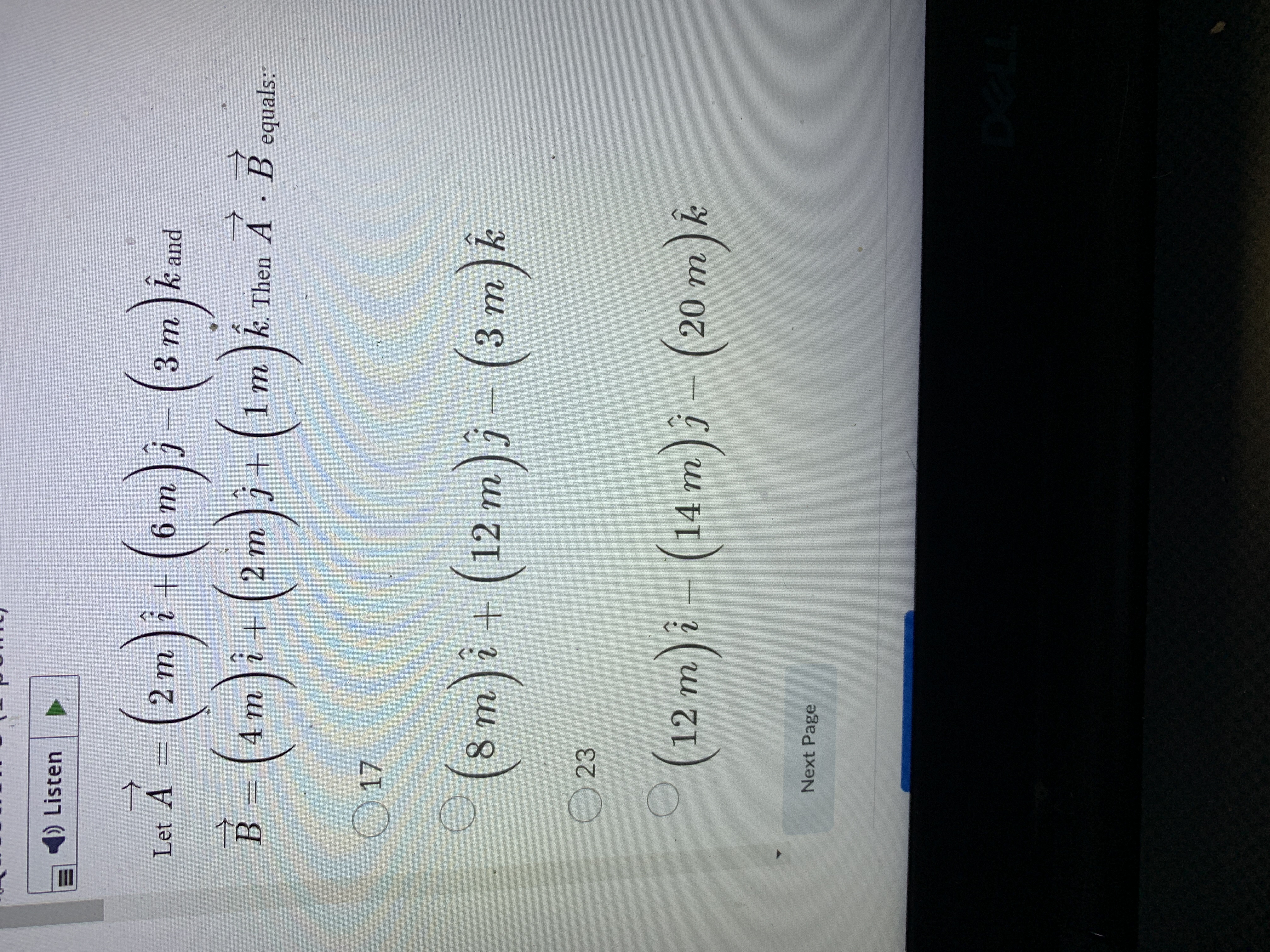 II
1) Listen
Let A
U 9 ) + i
3 m ]k and
C
2.
+[ 2 m
4m
1 m
k. Then A B equals:
B.
17
(8 m)i+ (12 m)j - (3 m)&
(12 m)i - (14 m)j – (20 m).
Next Page
