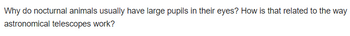 Why do nocturnal animals usually have large pupils in their eyes? How is that related to the way
astronomical telescopes work?