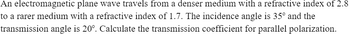 An
electromagnetic plane wave travels from a denser medium with a refractive index of 2.8
to a rarer medium with a refractive index of 1.7. The incidence angle is 35º and the
transmission
angle is 20°. Calculate the transmission coefficient for parallel polarization.