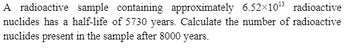 **Problem Statement:**

A radioactive sample containing approximately \(6.52 \times 10^{13}\) radioactive nuclides has a half-life of 5730 years. Calculate the number of radioactive nuclides present in the sample after 8000 years.

**Solution:**

To determine the number of nuclides remaining after a given period, we can use the formula for exponential decay based on half-life:

\[ N(t) = N_0 \left( \frac{1}{2} \right)^{\frac{t}{T_{1/2}}} \]

where:
- \( N(t) \) is the remaining quantity of nuclides at time \( t \),
- \( N_0 \) is the initial quantity of nuclides (\(6.52 \times 10^{13}\)),
- \( t \) is the time elapsed (8000 years),
- \( T_{1/2} \) is the half-life (5730 years).

**Steps for Calculation:**

1. Plug the known values into the exponential decay formula:
   \[
   N(8000) = 6.52 \times 10^{13} \left( \frac{1}{2} \right)^{\frac{8000}{5730}}
   \]

2. Calculate the exponent:
   \[
   \frac{8000}{5730} \approx 1.396
   \]

3. Evaluate the decay factor:
   \[
   \left( \frac{1}{2} \right)^{1.396} \approx 0.341
   \]

4. Multiply by the initial quantity:
   \[
   N(8000) \approx 6.52 \times 10^{13} \times 0.341 \approx 2.22 \times 10^{13}
   \]

**Conclusion:**

After 8000 years, approximately \(2.22 \times 10^{13}\) radioactive nuclides will remain in the sample.