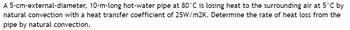 A 5-cm-external-diameter, 10-m-long hot-water pipe at 80°C is losing heat to the surrounding air at 5°C by
natural convection with a heat transfer coefficient of 25W/m2K. Determine the rate of heat loss from the
pipe by natural convection.