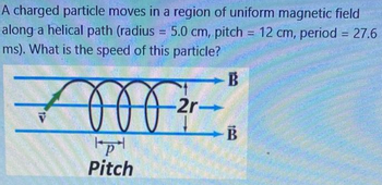 A charged particle moves in a region of uniform magnetic field
along a helical path (radius= 5.0 cm, pitch = 12 cm, period = 27.6
ms). What is the speed of this particle?
V
p
Pitch
-2r-
-B