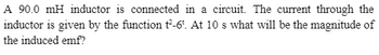 A 90.0 mH inductor is connected in a circuit. The current through the
inductor is given by the function t²-6. At 10 s what will be the magnitude of
the induced emf?