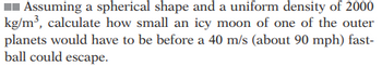 Assuming a spherical shape and a uniform density of 2000
kg/m³, calculate how small an icy moon of one of the outer
planets would have to be before a 40 m/s (about 90 mph) fast-
ball could escape.