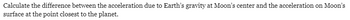 ### Physics Problem: Analyzing Gravitational Acceleration Effects

**Problem Statement:**
Calculate the difference between the acceleration due to Earth’s gravity at the Moon’s center and the acceleration on the Moon’s surface at the point closest to the planet.

This problem involves understanding the gravitational forces exerted by Earth on the Moon at different points and calculating the respective acceleration differences. It is an excellent exercise to understand the influence of gravitational forces and the variations in gravitational pull across different distances. 

In tackling this problem, one might use the law of universal gravitation, which states that the force between two masses is proportional to the product of their masses and inversely proportional to the square of the distance between their centers. Interpretation and calculation will likely involve advanced physics and mathematical concepts including gravitational constant, mass, and distance parameters.