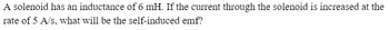 **Problem: Calculating Self-Induced EMF in a Solenoid**

A solenoid has an inductance of 6 mH. If the current through the solenoid is increased at the rate of 5 A/s, what will be the self-induced emf? 

**Solution Approach:**

To find the self-induced electromotive force (emf), we can use the formula:

\[ \text{emf} = -L \frac{dI}{dt} \]

Where:
- \( L \) is the inductance (in henrys)
- \( \frac{dI}{dt} \) is the rate of change of current (in amperes per second)

Given:
- \( L = 6 \, \text{mH} = 0.006 \, \text{H} \)
- \( \frac{dI}{dt} = 5 \, \text{A/s} \)

Substituting the values:

\[ \text{emf} = -0.006 \times 5 = -0.03 \, \text{V} \]

Thus, the self-induced emf is \(-0.03 \, \text{V}\).

**Explanation:**

- The negative sign indicates that the emf opposes the change in current, in accordance with Lenz's Law.
- This problem simplifies understanding of how inductance and rate of change in current relate to induced emf in solenoids.