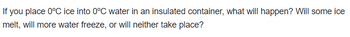 **Question:**

If you place 0°C ice into 0°C water in an insulated container, what will happen? Will some ice melt, will more water freeze, or will neither take place?

**Explanation:**

This question explores the concept of thermal equilibrium and heat transfer. Since both the ice and the water are at 0°C, no net heat exchange occurs between them. As a result, neither melting nor freezing is favored, and the system remains in equilibrium at 0°C. The insulated container prevents heat exchange with the surroundings, ensuring that the temperature is maintained.