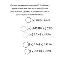 Q) A person with severe myopia has a far point (a). (20cm) What is
the power of contact lenses (when they are on the eye) that will
correct his far vision? (b) What is the force if the contact lenses are
replaced with glasses located 1.5 cm from the eye .
O (6)5.00 (6) 5.405D
(a)
O(a) 5.4050 ( b) 5.00
(a) 5.0 m (b) 5.5 m
O(
a) 5.5m (b) 5.405 m
Ol
a ) 5.0 D (b) 5.50
