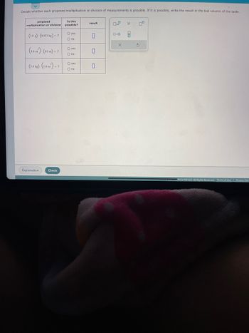 Decide whether each proposed multiplication or division of measurements is possible. If it is possible, write the result in the last column of the table.
proposed
multiplication or division
(3.0 g). (0.033 kg) - ?
(9.0 m)- (8.0 m) - ?
(3.0 kg)-(1.0 m²) - ?
Explanation.
Check
Is this
possible?
O yes
O no
O yes
O no
O yes
O no
result
0
0
0
O μ
8
0.0
X
Ś
eveu Graw Hill LLC. All Rights Reserved. Terms of Use | Privacy Cent