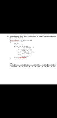 Q3. Show the steps of Binary Search algorithm to find the index of 20 in the following list.
Given a List with size N.
BinAKxSearak (A[0_N-1], value)
{
low = 0
high = N - 1
while (low <= high) {
%3!
mid =
(low + high)/ 2
if (A[mid] > value)
high
mid - 1
%3D
else if (A[mid] < value)
mid + 1
low
%3D
else
return mid }
return potaeund
}
List:
index 0 1
2
8 9
40
10 11 | 12
50 51
3
4
5
6
7
values 10
13
20
22
24
30
33
46
52
60
